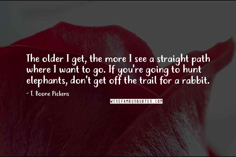 T. Boone Pickens Quotes: The older I get, the more I see a straight path where I want to go. If you're going to hunt elephants, don't get off the trail for a rabbit.