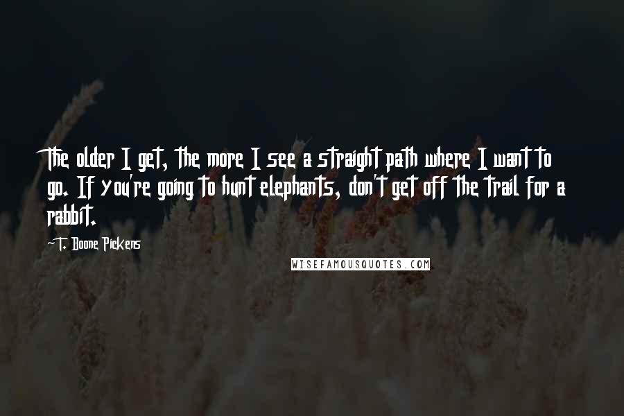 T. Boone Pickens Quotes: The older I get, the more I see a straight path where I want to go. If you're going to hunt elephants, don't get off the trail for a rabbit.