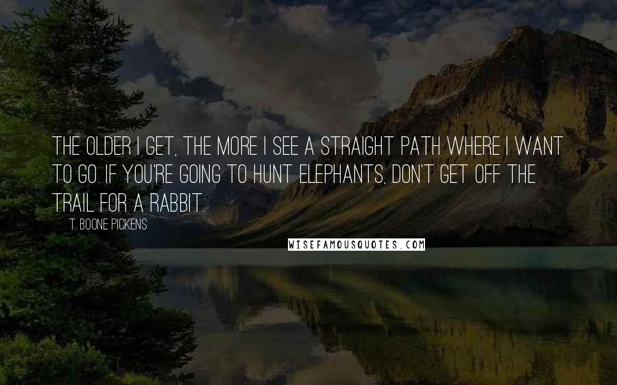 T. Boone Pickens Quotes: The older I get, the more I see a straight path where I want to go. If you're going to hunt elephants, don't get off the trail for a rabbit.