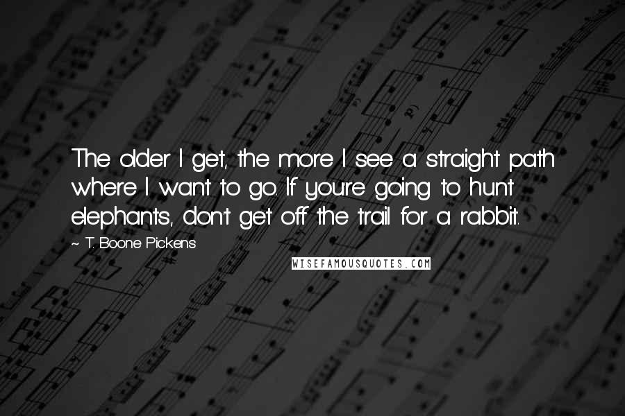 T. Boone Pickens Quotes: The older I get, the more I see a straight path where I want to go. If you're going to hunt elephants, don't get off the trail for a rabbit.