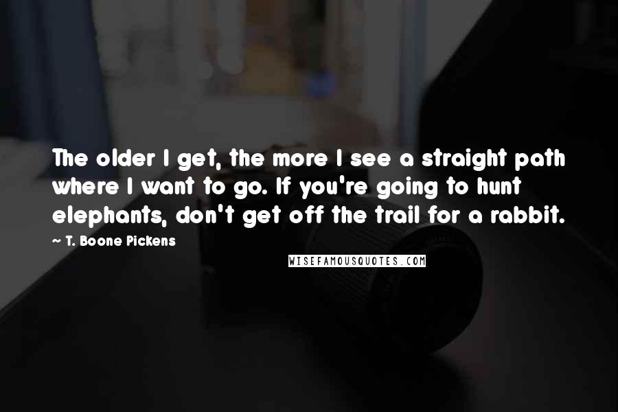 T. Boone Pickens Quotes: The older I get, the more I see a straight path where I want to go. If you're going to hunt elephants, don't get off the trail for a rabbit.