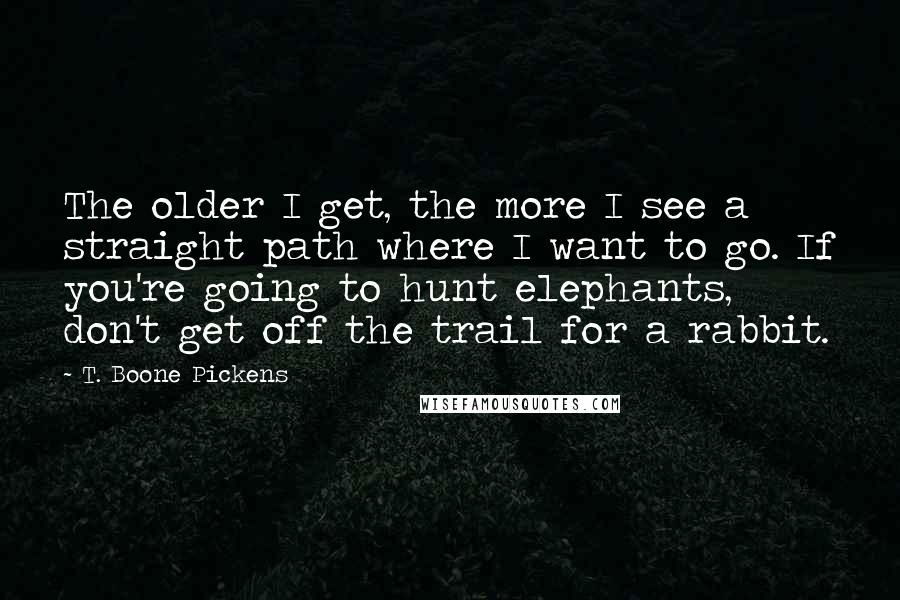 T. Boone Pickens Quotes: The older I get, the more I see a straight path where I want to go. If you're going to hunt elephants, don't get off the trail for a rabbit.