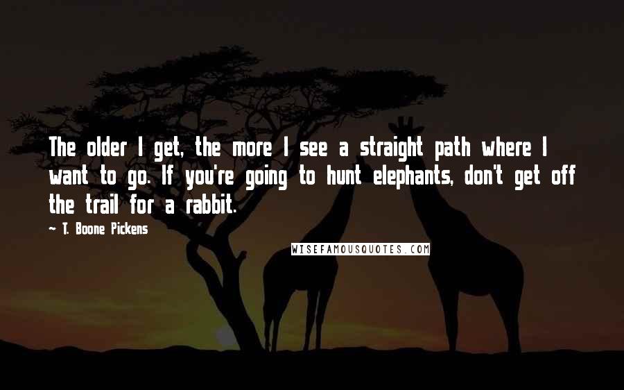 T. Boone Pickens Quotes: The older I get, the more I see a straight path where I want to go. If you're going to hunt elephants, don't get off the trail for a rabbit.