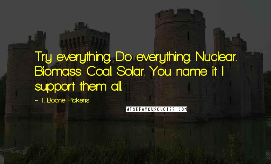 T. Boone Pickens Quotes: Try everything. Do everything. Nuclear. Biomass. Coal. Solar. You name it. I support them all.