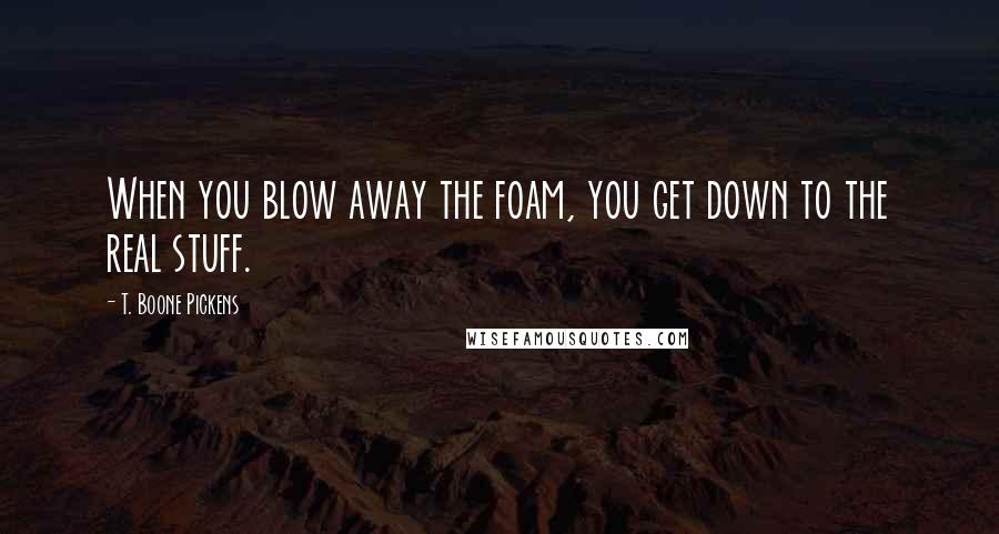 T. Boone Pickens Quotes: When you blow away the foam, you get down to the real stuff.