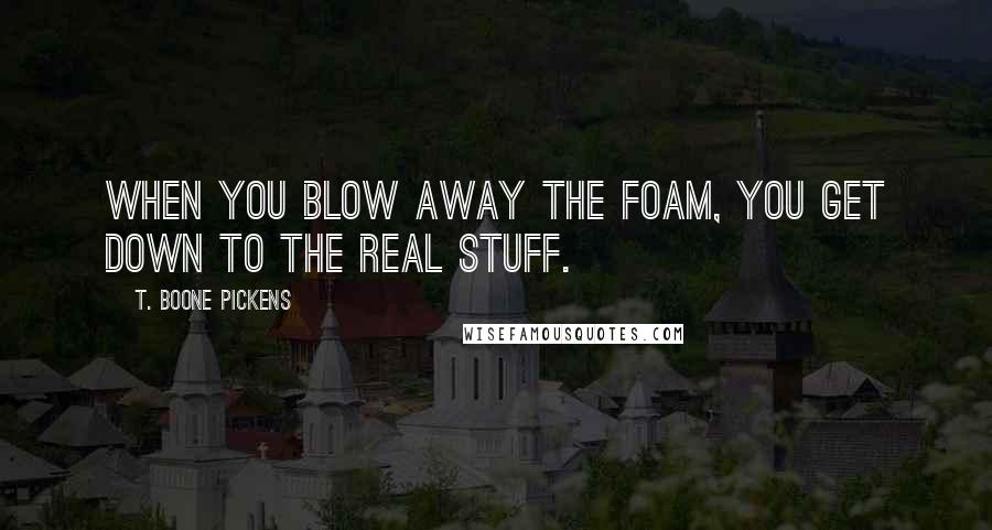 T. Boone Pickens Quotes: When you blow away the foam, you get down to the real stuff.