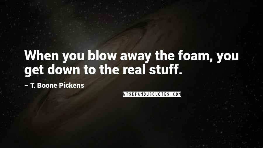 T. Boone Pickens Quotes: When you blow away the foam, you get down to the real stuff.