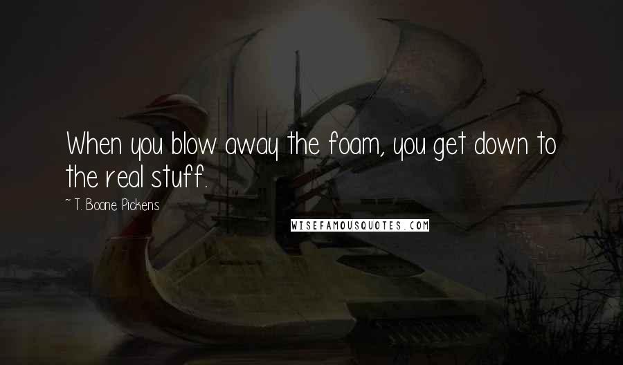 T. Boone Pickens Quotes: When you blow away the foam, you get down to the real stuff.