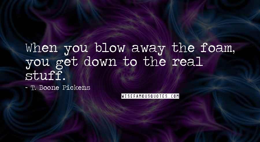 T. Boone Pickens Quotes: When you blow away the foam, you get down to the real stuff.