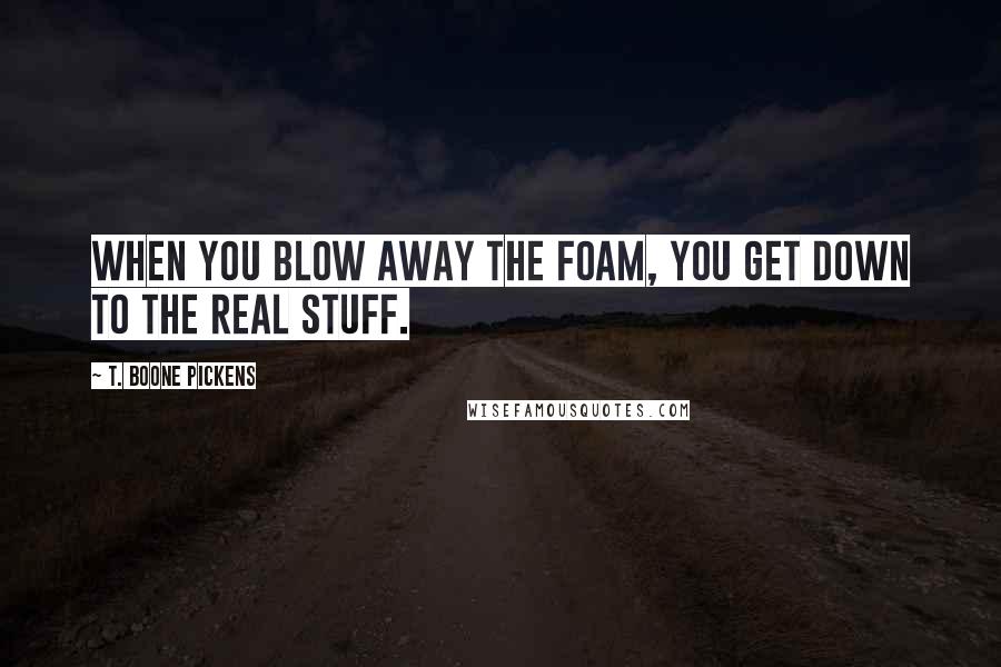 T. Boone Pickens Quotes: When you blow away the foam, you get down to the real stuff.