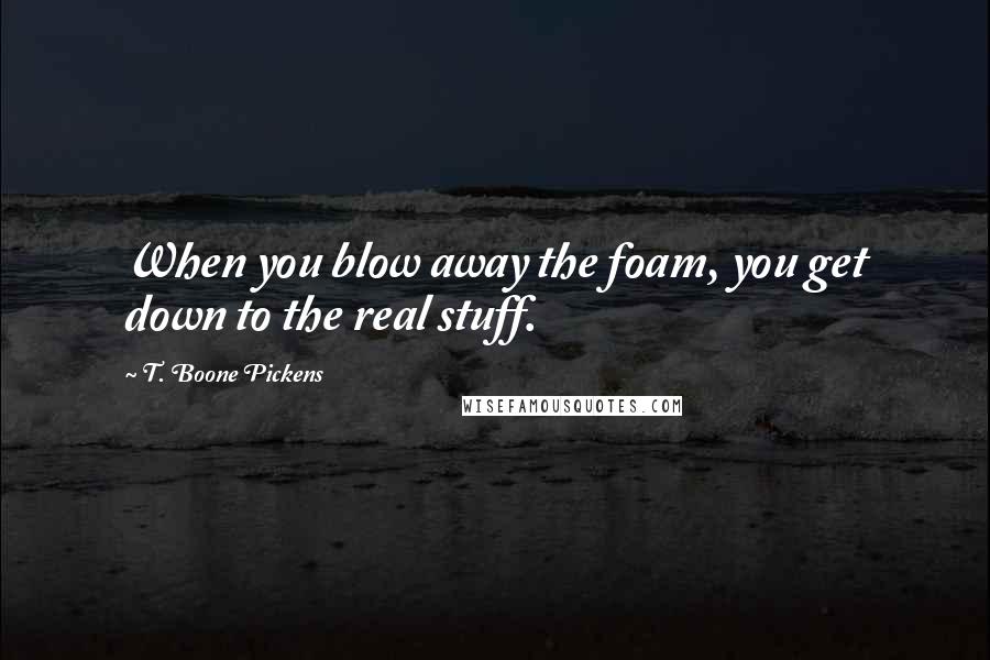 T. Boone Pickens Quotes: When you blow away the foam, you get down to the real stuff.