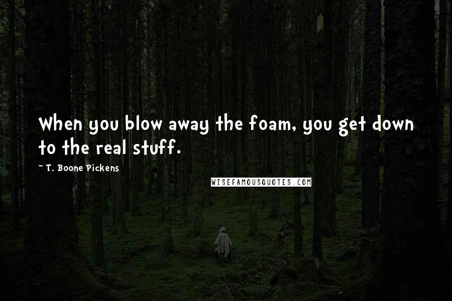 T. Boone Pickens Quotes: When you blow away the foam, you get down to the real stuff.