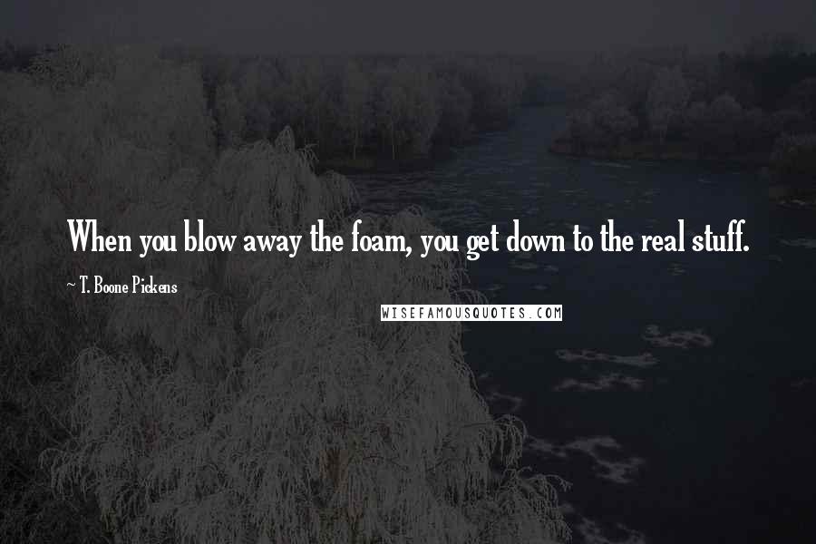 T. Boone Pickens Quotes: When you blow away the foam, you get down to the real stuff.