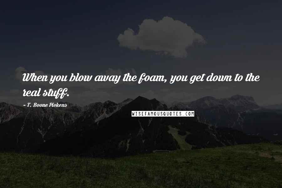 T. Boone Pickens Quotes: When you blow away the foam, you get down to the real stuff.