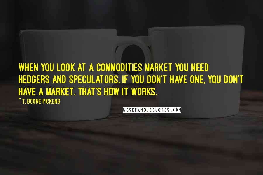 T. Boone Pickens Quotes: When you look at a commodities market you need hedgers and speculators. If you don't have one, you don't have a market. That's how it works.