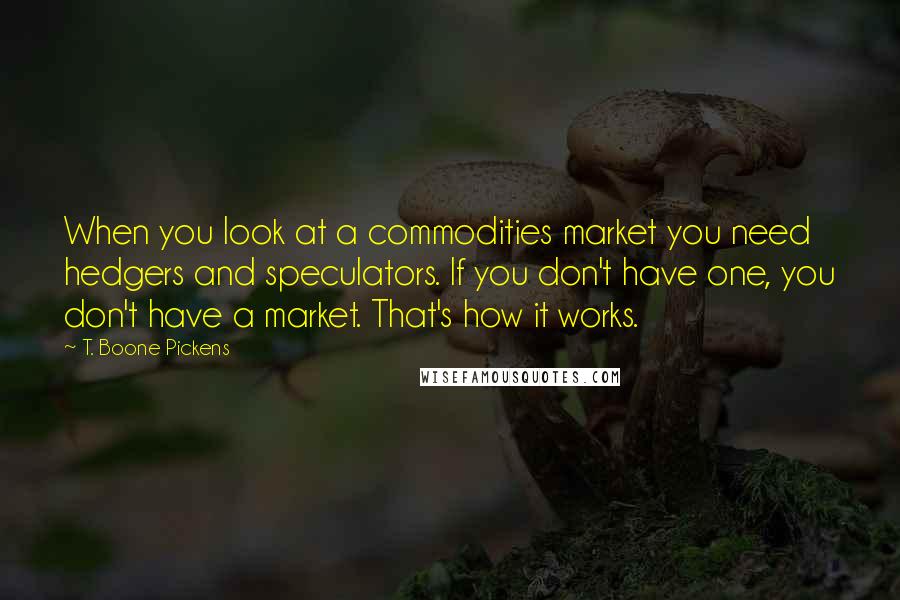 T. Boone Pickens Quotes: When you look at a commodities market you need hedgers and speculators. If you don't have one, you don't have a market. That's how it works.