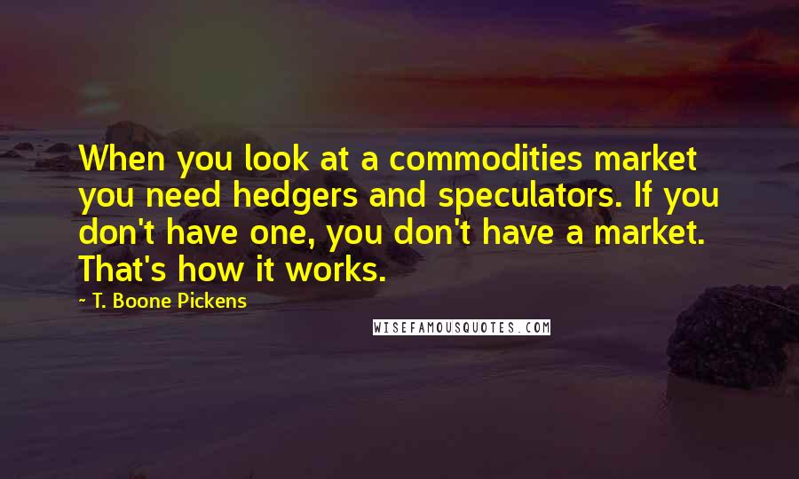 T. Boone Pickens Quotes: When you look at a commodities market you need hedgers and speculators. If you don't have one, you don't have a market. That's how it works.