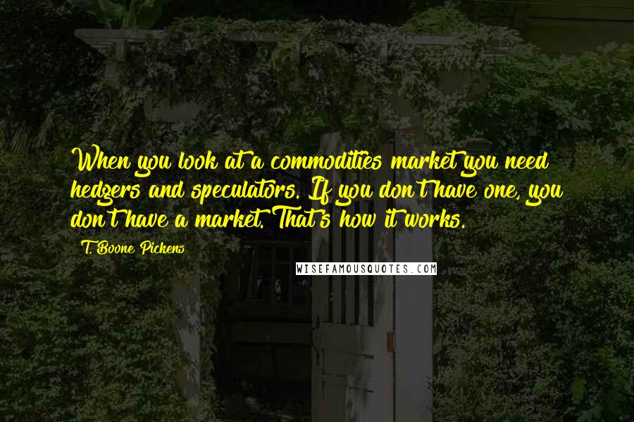 T. Boone Pickens Quotes: When you look at a commodities market you need hedgers and speculators. If you don't have one, you don't have a market. That's how it works.