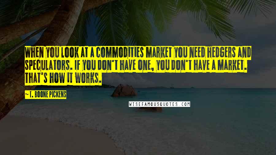 T. Boone Pickens Quotes: When you look at a commodities market you need hedgers and speculators. If you don't have one, you don't have a market. That's how it works.