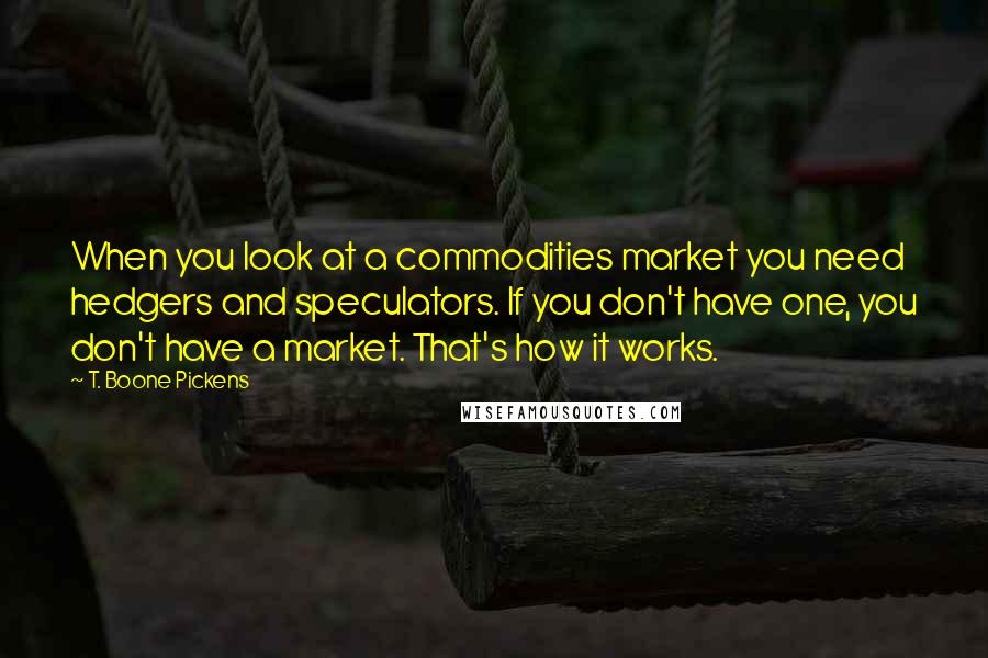 T. Boone Pickens Quotes: When you look at a commodities market you need hedgers and speculators. If you don't have one, you don't have a market. That's how it works.