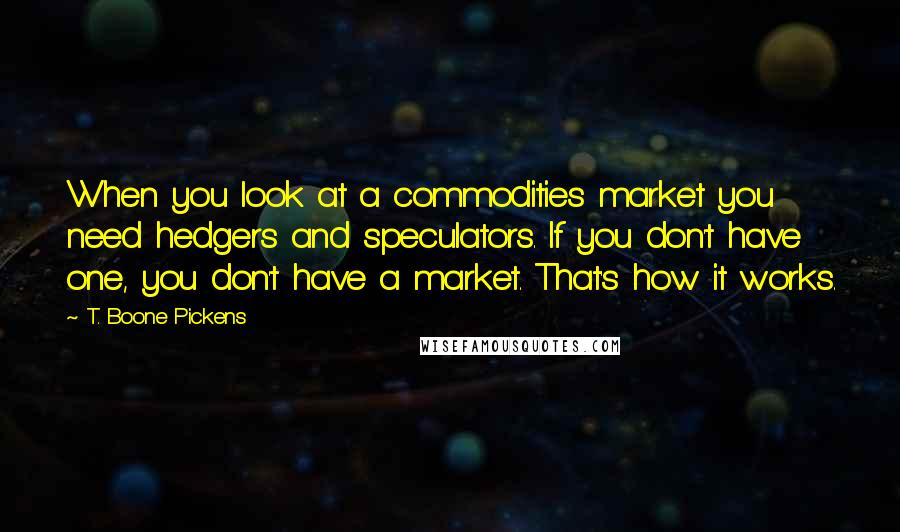 T. Boone Pickens Quotes: When you look at a commodities market you need hedgers and speculators. If you don't have one, you don't have a market. That's how it works.