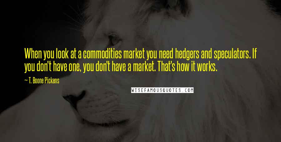 T. Boone Pickens Quotes: When you look at a commodities market you need hedgers and speculators. If you don't have one, you don't have a market. That's how it works.