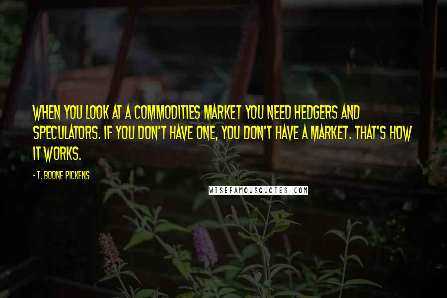 T. Boone Pickens Quotes: When you look at a commodities market you need hedgers and speculators. If you don't have one, you don't have a market. That's how it works.