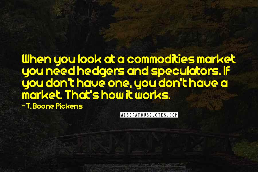 T. Boone Pickens Quotes: When you look at a commodities market you need hedgers and speculators. If you don't have one, you don't have a market. That's how it works.