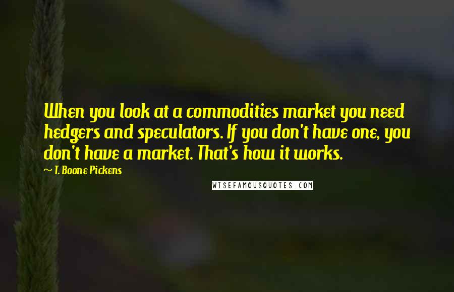 T. Boone Pickens Quotes: When you look at a commodities market you need hedgers and speculators. If you don't have one, you don't have a market. That's how it works.