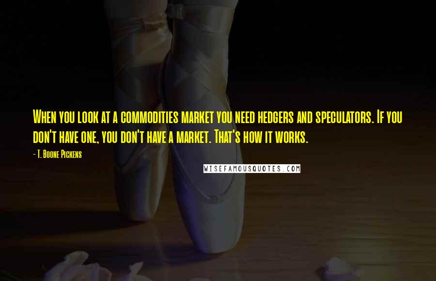T. Boone Pickens Quotes: When you look at a commodities market you need hedgers and speculators. If you don't have one, you don't have a market. That's how it works.
