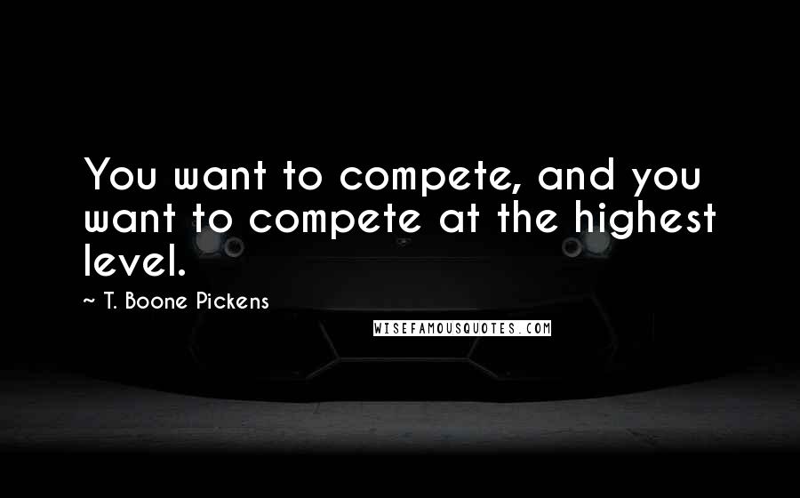 T. Boone Pickens Quotes: You want to compete, and you want to compete at the highest level.