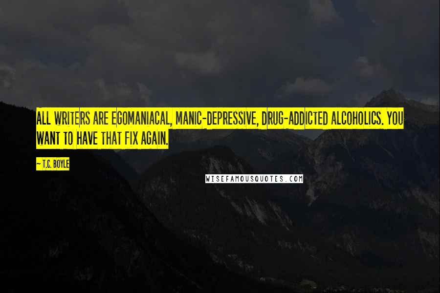 T.C. Boyle Quotes: All writers are egomaniacal, manic-depressive, drug-addicted alcoholics. You want to have that fix again.