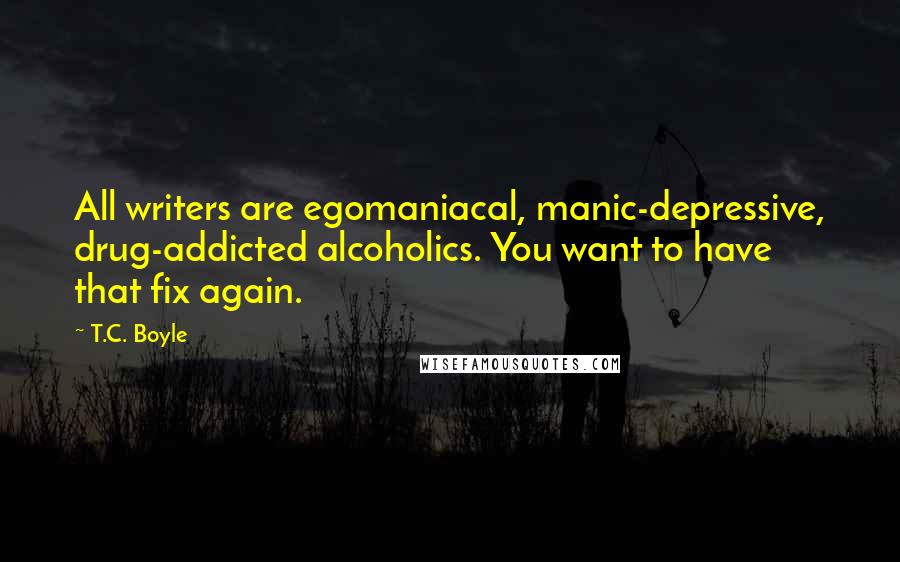 T.C. Boyle Quotes: All writers are egomaniacal, manic-depressive, drug-addicted alcoholics. You want to have that fix again.