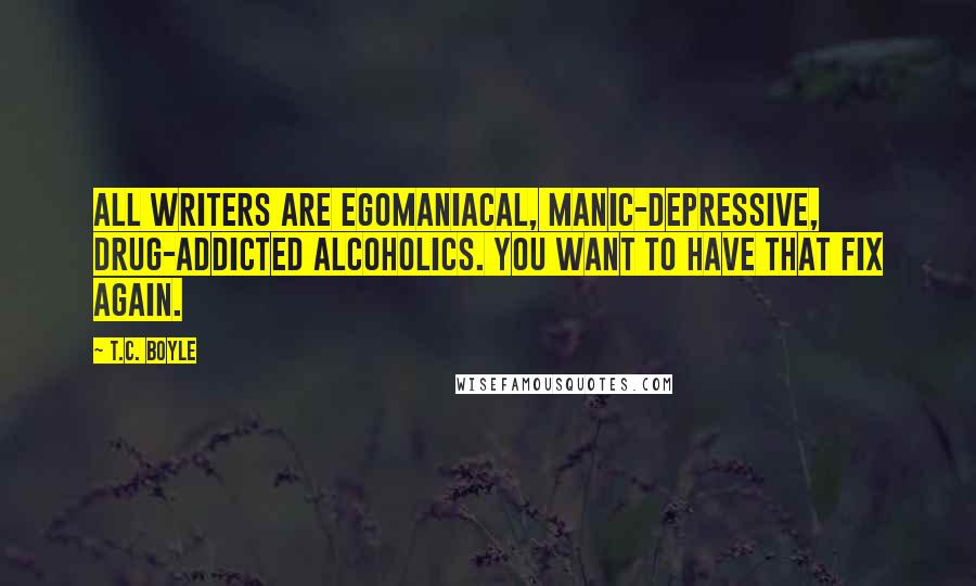 T.C. Boyle Quotes: All writers are egomaniacal, manic-depressive, drug-addicted alcoholics. You want to have that fix again.