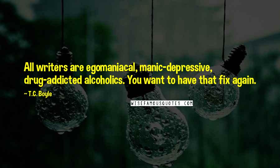 T.C. Boyle Quotes: All writers are egomaniacal, manic-depressive, drug-addicted alcoholics. You want to have that fix again.