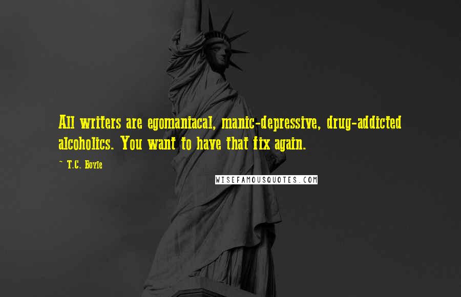 T.C. Boyle Quotes: All writers are egomaniacal, manic-depressive, drug-addicted alcoholics. You want to have that fix again.