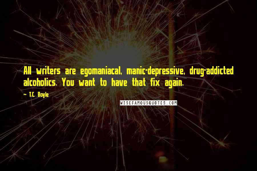 T.C. Boyle Quotes: All writers are egomaniacal, manic-depressive, drug-addicted alcoholics. You want to have that fix again.