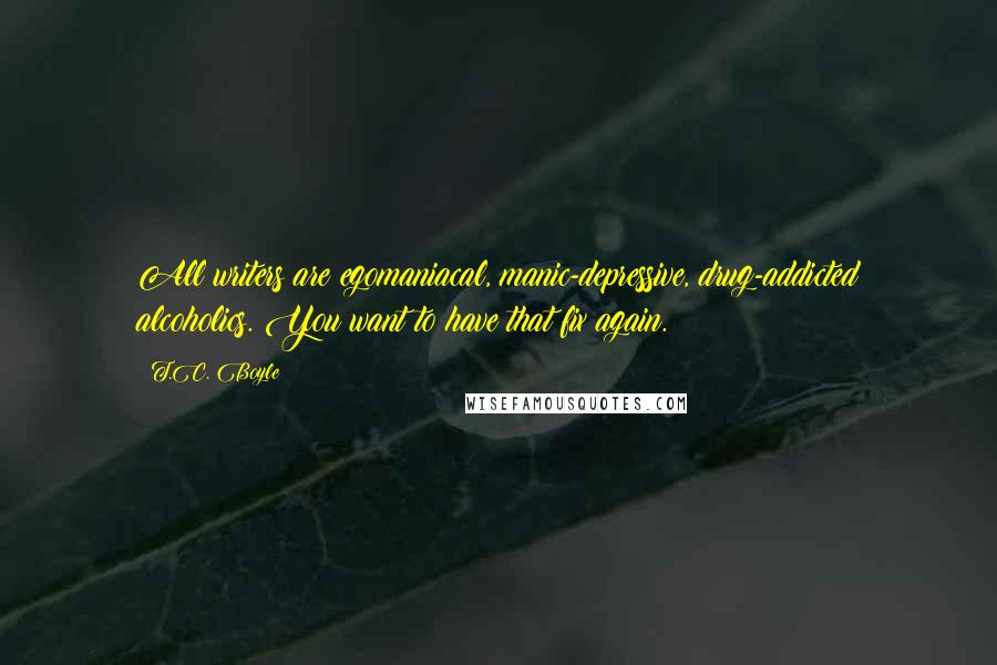 T.C. Boyle Quotes: All writers are egomaniacal, manic-depressive, drug-addicted alcoholics. You want to have that fix again.