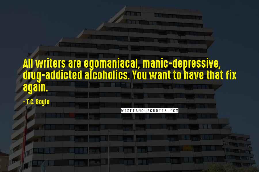 T.C. Boyle Quotes: All writers are egomaniacal, manic-depressive, drug-addicted alcoholics. You want to have that fix again.