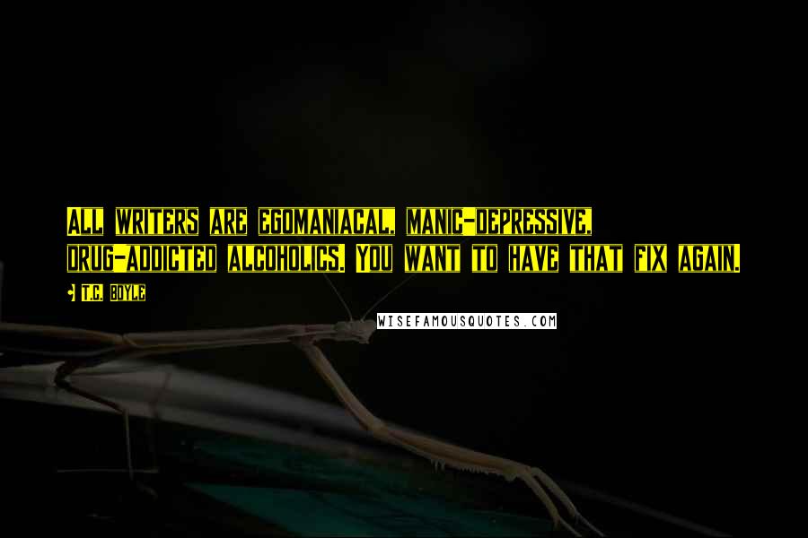 T.C. Boyle Quotes: All writers are egomaniacal, manic-depressive, drug-addicted alcoholics. You want to have that fix again.