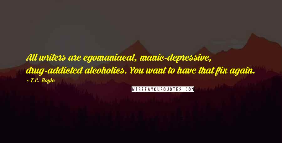 T.C. Boyle Quotes: All writers are egomaniacal, manic-depressive, drug-addicted alcoholics. You want to have that fix again.