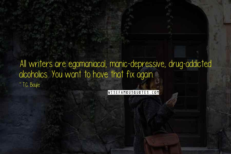 T.C. Boyle Quotes: All writers are egomaniacal, manic-depressive, drug-addicted alcoholics. You want to have that fix again.