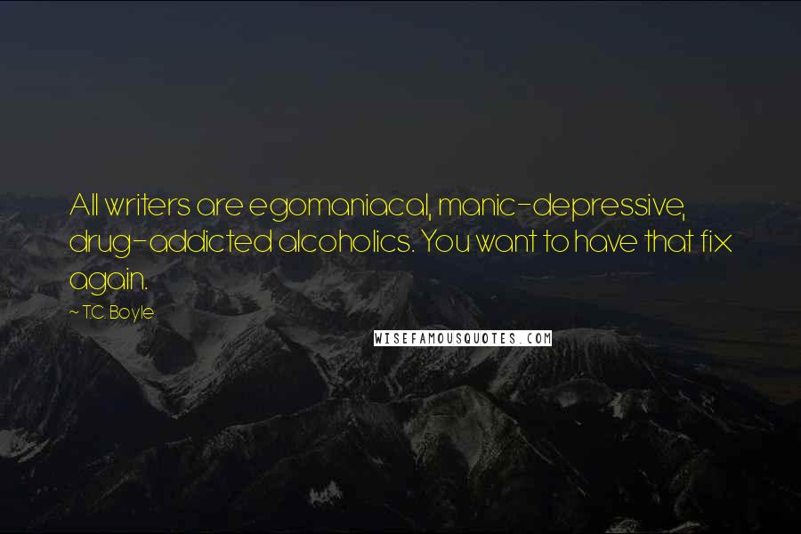 T.C. Boyle Quotes: All writers are egomaniacal, manic-depressive, drug-addicted alcoholics. You want to have that fix again.