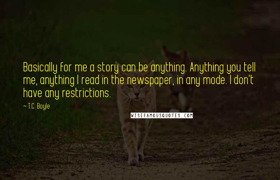 T.C. Boyle Quotes: Basically for me a story can be anything. Anything you tell me, anything I read in the newspaper, in any mode. I don't have any restrictions.