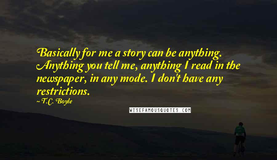 T.C. Boyle Quotes: Basically for me a story can be anything. Anything you tell me, anything I read in the newspaper, in any mode. I don't have any restrictions.