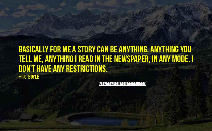 T.C. Boyle Quotes: Basically for me a story can be anything. Anything you tell me, anything I read in the newspaper, in any mode. I don't have any restrictions.