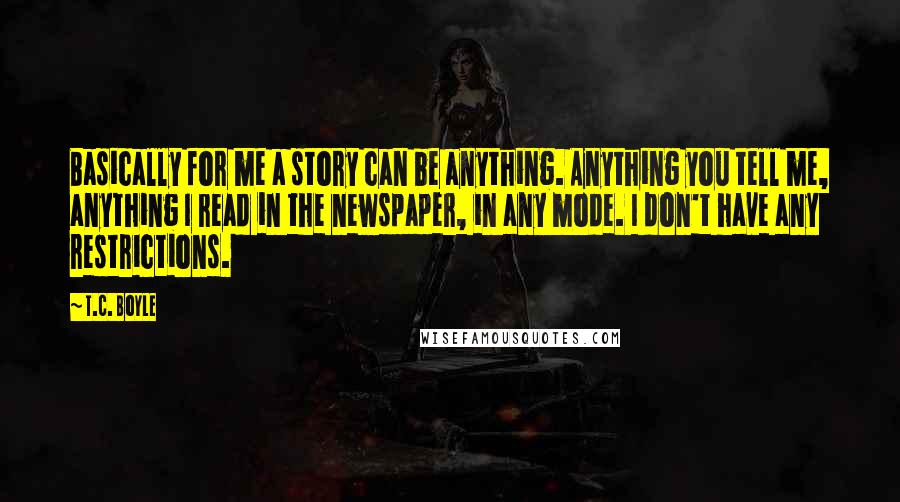 T.C. Boyle Quotes: Basically for me a story can be anything. Anything you tell me, anything I read in the newspaper, in any mode. I don't have any restrictions.