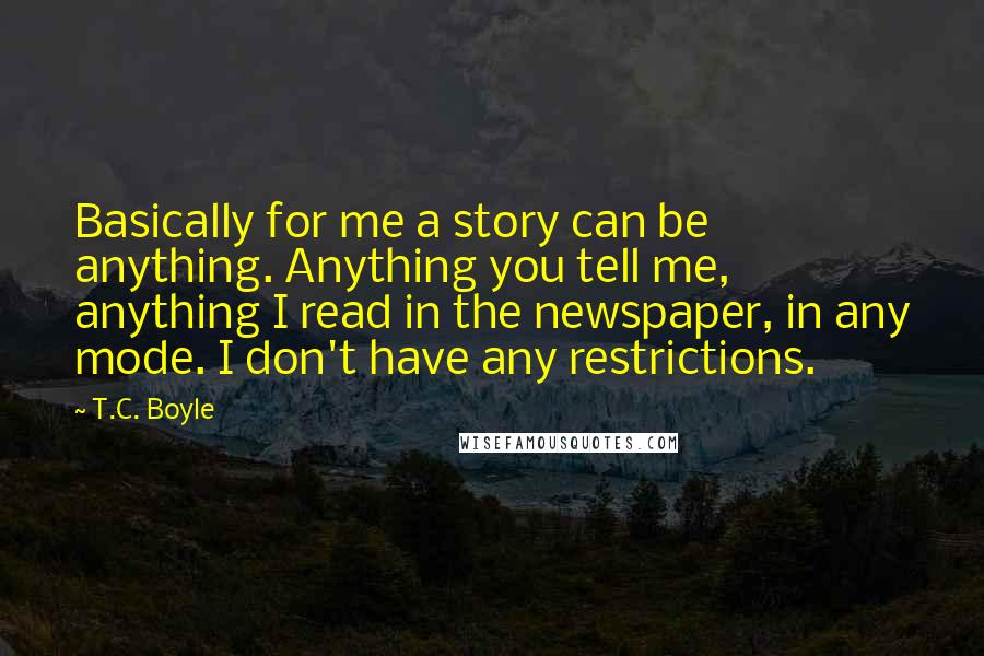 T.C. Boyle Quotes: Basically for me a story can be anything. Anything you tell me, anything I read in the newspaper, in any mode. I don't have any restrictions.