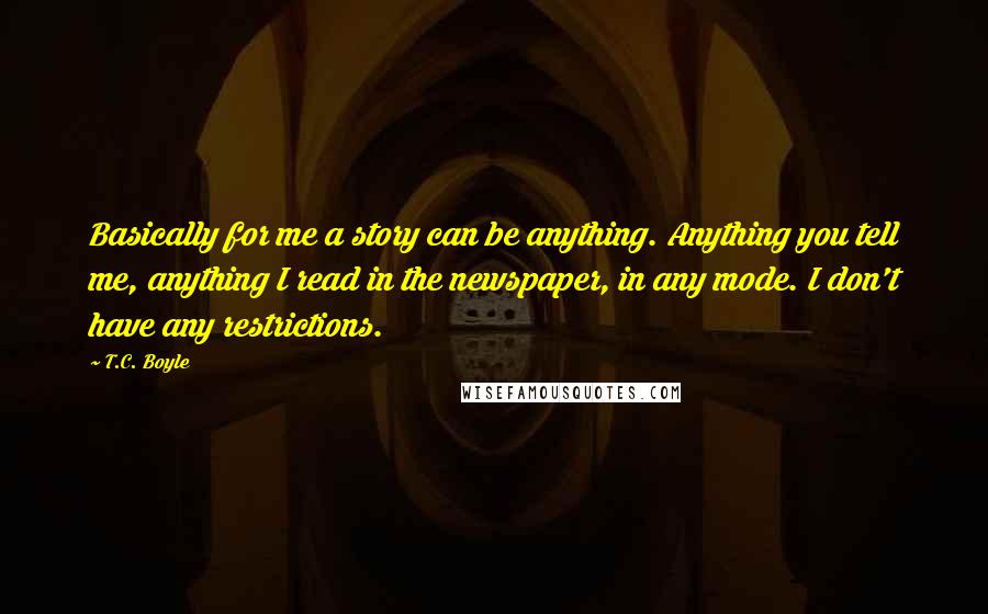 T.C. Boyle Quotes: Basically for me a story can be anything. Anything you tell me, anything I read in the newspaper, in any mode. I don't have any restrictions.