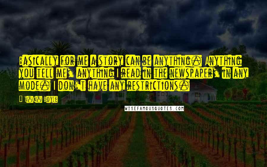 T.C. Boyle Quotes: Basically for me a story can be anything. Anything you tell me, anything I read in the newspaper, in any mode. I don't have any restrictions.